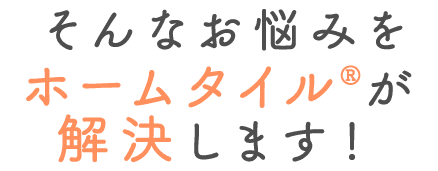そんなお悩みをホームタイルが解決します！