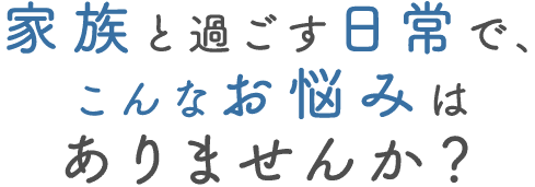家族と過ごす日常で、こんなお悩みはありませんか？
