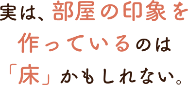 実は、部屋の印象を作っているのは「床」かもしれない。