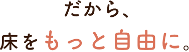 だから、床をもっと自由に。