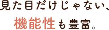 見た目だけじゃない、機能性も豊富。