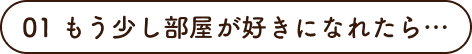 01 もう少し部屋が好きになれたら…