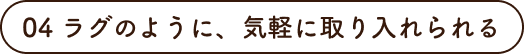 04 ラグのように、気軽に取り入れられる