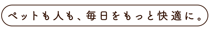 ペットも人も、毎日をもっと快適に。