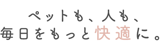 ペットも、人も、毎日をもっと快適に。