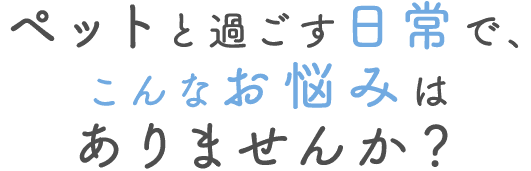 ペットと過ごす日常で、こんなお悩みはありませんか？