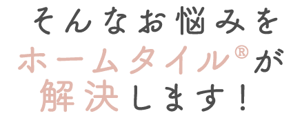 そんなお悩みをホームタイル®が解決します！